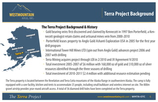 Terra Project Background
                  GOLD, I NC .


                                        The Terra Project Background & History
                                        • Gold bearing veins first discovered and claimed by Kennecott in 1997 Ben Porterfield, a Ken-
                             ood
                       Liveng             necott geologist retain claims and artisanal mines vein from 2000-2010
                                        • Porterfield leases property to Anglo Gold Ashanti Exploration USA in 2005 for the first year
                                          drill program
               Creek
      Donlin                   er
                        Whistl
                          Anchor
                                  age   • International Tower Hill Mines LTD (spin out from Anglo Gold) advances project 2006 and
         Terra                            2007 with drilling
           Pebble
                                        • Terra Mining acquires project through LOI in 2/2010 and JV Agreement 9/2010
                                        • Total investment 2005-2007 of $6 million with 168,000 oz of gold and 310,000 oz of silver
                                          resources identified through the three seasons of drilling
                                        • Total investment of 2010-2011 $2.4 million with additional resource estimation pending
The Terra property is located between the Revelation and Terra Cotta mountains of the Alaska Range in southwestern Alaska. The camp is fully
equipped with a core facility, kitchen and tents to accommodate 25 people, including small bulldozer and wireless internet on site. The 800m
gravel airstrip provides year-round aircraft access. A total of 36 diamond drill holes have been completed on the Terra property.

   The Terra Project                                                   	                www.westmountaingold.com | WMTN-OTC                6
 