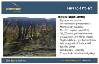 Terra Gold Project
                   GOLD, I NC .


                                                                                              The Terra Project Summary
                                                                                              •   High grade vein structure
                                                                                              •   One million ounce growth potential
                                                                                              •   Mining Friendly Jurisdiction
                                                                     Bens Vein
                                                                                              •   NI 43-101 compliant report (2010)
                                                           Pad C
                                                                                              •   168,000 ounces gold inferred resource
Pad D
                                          ITH Drill pads

                                           100 meters
                                                                              Cat Trail
                                                                                              •   310,000 ounces silver inferred resource
                100 Meters
                             WGC-11-34B
                             Pad A                                                            •   Simple metallurgy – gravity concentration
        Pad B                                                                                 •   Veins widespread – 1.3 miles x 500 ft.
                                                               Tailings Pad                   •   Poised for Growth
                                                                                              •   Permits in place - drill ready
                                                                                              •   85 sq mi Alaska state claims land package

   The Terra Project                                                                      	        www.westmountaingold.com | WMTN-OTC   7
 