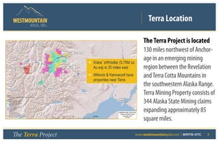 Terra Location
      GOLD, I NC .



                             The Terra Project is located
                             130 miles northwest of Anchor-
                             age in an emerging mining
                             region between the Revelation
                             and Terra Cotta Mountains in
                             the southwestern Alaska Range.
                             Terra Mining Property consists of
                             344 Alaska State Mining claims
                             expanding approximately 85
                             square miles.

The Terra Project    	   www.westmountaingold.com | WMTN-OTC   8
 