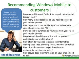 Recommending Windows Mobile to customers“I need to be in constant contact with my work and peers via messaging as well as the ability to work on projects when I’m on the go.” Do you use Microsoft Outlook for e-mail, calendar and tasks at work? How many e-mail accounts do you need to access on your mobile phone? How important is the familiarity of the software on your phone versus the PC? Do you need to synchronize your data from your PC to your mobile phone? Do you need the ability to write, edit, or present projects via your mobile phone? How often do you need to access the Internet for viewing Web sites, checking stocks, weather or traffic? How often do you need to get directions to restaurants, meetings or hotels? How secure does the information on your phone need to be? I’m all business