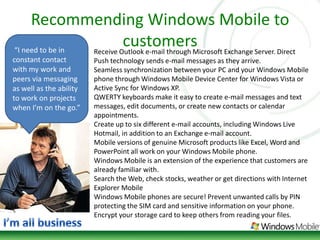 Recommending Windows Mobile to customers“I need to be in constant contact with my work and peers via messaging as well as the ability to work on projects when I’m on the go.” Receive Outlook e-mail through Microsoft Exchange Server. Direct Push technology sends e-mail messages as they arrive. Seamless synchronization between your PC and your Windows Mobile phone through Windows Mobile Device Center for Windows Vista or Active Sync for Windows XP. QWERTY keyboards make it easy to create e-mail messages and text messages, edit documents, or create new contacts or calendar appointments. Create up to six different e-mail accounts, including Windows Live Hotmail, in addition to an Exchange e-mail account. Mobile versions of genuine Microsoft products like Excel, Word and PowerPoint all work on your Windows Mobile phone. Windows Mobile is an extension of the experience that customers are already familiar with. Search the Web, check stocks, weather or get directions with Internet Explorer Mobile Windows Mobile phones are secure! Prevent unwanted calls by PIN protecting the SIM card and sensitive information on your phone. Encrypt your storage card to keep others from reading your files. I’m all business