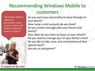 Recommending Windows Mobile to customers“My phone needs to reflect my personality. I want to stay in touch with family, friends and have fun doing it.”Do you want your personality to show through on your phone? How many e-mail accounts do you have? Do you instant message with your friends and family?” How often do you listen to music on your phone? Do you need to manage your or your family’s time? Do you like to take, save, and send pictures of that special event? Are you an avid gamer?It needs to be me!