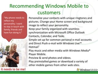 Recommending Windows Mobile to customers“My phone needs to reflect my personality. I want to stay in touch with family, friends and have fun doing it.”Personalize your contacts with unique ringtones and pictures. Change your Home screen and background image to reflect your personality. Keep your family organized with seamless synchronization with Microsoft Office Outlook Contacts, Calendar, and Tasks Simple set up for common personal e-mail accounts and Direct Push e-mail with Windows Live™ Hotmail® Play music and other media with Windows Media® Player Mobile. Preview & send photos and videos. Play preinstalled games or download a variety of other mobile games from other web sites. It needs to be me!