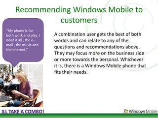 Recommending Windows Mobile to customers“My phone is for both work and play. I need it all , the e-mail , the music and the internet.” A combination user gets the best of both worlds and can relate to any of the questions and recommendations above. They may focus more on the business side or more towards the personal. Whichever it is, there is a Windows Mobile phone that fits their needs. Ill take a combo!