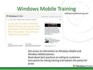 Windows Mobile Trainingwindowsmobiletraining.comGet access to information on Windows Mobile and Windows Mobile phonesRead about best practices on selling to customersEarn points for taking training and redeem the points for prizes