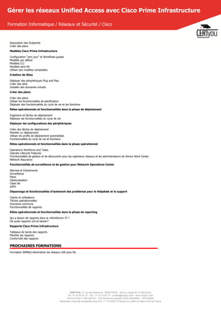 CERTYOU, 37 rue des Mathurins, 75008 PARIS - SAS au capital de 10 000 Euros
Tél : 01 42 93 52 72 - Fax : 01 70 72 02 72 - contact@certyou.com - www.certyou.com
RCS de Paris n° 804 509 461- TVA intracommunautaire FR03 804509461 - APE 8559A
Déclaration d’activité enregistrée sous le N° 11 75 52524 75 auprès du préfet de région d’Ile-de-France
Gérer les réseaux Unified Access avec Cisco Prime Infrastructure
Formation Informatique / Réseaux et Sécurité / Cisco
Association des Endpoints
Créer des plans
Modèles Cisco Prime Infrastructure
Configuration “zero jour” et Workflows guides
Modèles par défaut
Modèles CLI
Modèles sans fils
Utiliser des modèles composites
Création de Sites
Déployer des périphériques Plug and Play
Créer des sites
Installer des domaines virtuels
Créer des plans
Créer des plans
Utiliser les fonctionnalités de planification
Déployer des fonctionnalités du cycle de vie et les fonctions
Rôles opérationnels et fonctionnalités dans la phase de déploiement
Ingénierie et tâches de déploiement
Déployer les fonctionnalités du cycle de vie
Déployer les configurations des périphériques
Créer des tâches de déploiement
Planifier un déploiement
Utiliser les profils de déploiement automatisés
Fonctionnalités du cycle de vie et fonctions
Rôles opérationnels et fonctionnalités dans la phase opérationnel
Operations Workforce and Tasks
Operate Lifecycle Features
Fonctionnalités de gestion et de découverte pour les ingénieurs réseaux et les administrateurs de Device Work Center
Network Assurance
Fonctionnalités de surveillance et de gestion pour Network Operations Center
Alarmes et Evènements
Surveillance
Plans
Géolocalisation
Clean Air
wIPS
Dépannage et fonctionnalités d'isolement des problèmes pour le Helpdesk et le support
Clients et utilisateurs
Tâches opérationnelles
Scenarios communs
Fonctionnalités de rapports
Rôles opérationnels et fonctionnalités dans la phase de reporting
Qui a besoin de rapports dans la «Workforce» IT ?
De quels rapports ont-ils besoin?
Rapports Cisco Prime Infrastructure
Tableaux de bords des rapports
Planifier les rapports
Conformité des rapports
PROCHAINES FORMATIONS
Formation WMNGI Administrer les réseaux LAN sans fils
 