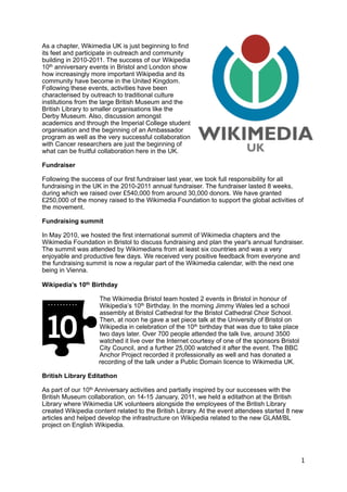 As a chapter, Wikimedia UK is just beginning to find
its feet and participate in outreach and community
building in 2010-2011. The success of our Wikipedia
10th anniversary events in Bristol and London show
how increasingly more important Wikipedia and its
community have become in the United Kingdom.
Following these events, activities have been
characterised by outreach to traditional culture
institutions from the large British Museum and the
British Library to smaller organisations like the
Derby Museum. Also, discussion amongst
academics and through the Imperial College student
organisation and the beginning of an Ambassador
program as well as the very successful collaboration
with Cancer researchers are just the beginning of
what can be fruitful collaboration here in the UK.

Fundraiser

Following the success of our first fundraiser last year, we took full responsibility for all
fundraising in the UK in the 2010-2011 annual fundraiser. The fundraiser lasted 8 weeks,
during which we raised over £540,000 from around 30,000 donors. We have granted
£250,000 of the money raised to the Wikimedia Foundation to support the global activities of
the movement.

Fundraising summit

In May 2010, we hosted the first international summit of Wikimedia chapters and the
Wikimedia Foundation in Bristol to discuss fundraising and plan the year's annual fundraiser.
The summit was attended by Wikimedians from at least six countries and was a very
enjoyable and productive few days. We received very positive feedback from everyone and
the fundraising summit is now a regular part of the Wikimedia calendar, with the next one
being in Vienna.

Wikipedia’s 10th Birthday

                    The Wikimedia Bristol team hosted 2 events in Bristol in honour of
                    Wikipedia’s 10th Birthday. In the morning Jimmy Wales led a school
                    assembly at Bristol Cathedral for the Bristol Cathedral Choir School.
                    Then, at noon he gave a set piece talk at the University of Bristol on
                    Wikipedia in celebration of the 10th birthday that was due to take place
                    two days later. Over 700 people attended the talk live, around 3500
                    watched it live over the Internet courtesy of one of the sponsors Bristol
                    City Council, and a further 25,000 watched it after the event. The BBC
                    Anchor Project recorded it professionally as well and has donated a
                    recording of the talk under a Public Domain licence to Wikimedia UK.

British Library Editathon

As part of our 10th Anniversary activities and partially inspired by our successes with the
British Museum collaboration, on 14-15 January, 2011, we held a editathon at the British
Library where Wikimedia UK volunteers alongside the employees of the British Library
created Wikipedia content related to the British Library. At the event attendees started 8 new
articles and helped develop the infrastructure on Wikipedia related to the new GLAM/BL
project on English Wikipedia.




                                                                                                1
 