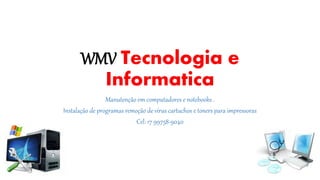 WMV Tecnologia e 
Informatica 
Manutenção em computadores e notebooks . 
Instalação de programas remoção de vírus cartuchos e toners para impressoras 
Cel: 17 99758-9040 
