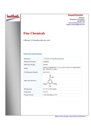 SwastiChemEx
Address:
Bangalore, Karnataka,
Zip:560100
www.swastichemex.com
Swasti.chemex@gmail.com
https://sites.google.com/site/swastichemex
/products
Fine Chemicals
4-Bromo-3,5-dimethoxybenzoic acid
Technical Information
Synonyms -; 4-bromo-3,5-dimethoxybenzoate
Molecular Formula C9H8BrO4
Molecular Weight 260.062
InChI
InChI=1/C9H9BrO4/c1-13-6-3-5(9(11)12)4-7(14-2)8(6)10/h3-
4H,1-2H3,(H,11,12)/p-1
CAS Registry Number 56518-42-4
Molecular Structure
Boiling point 371.2°C at 760 mmHg
Flash point 178.3°C
Vapour Pressur 3.63E-06mmHg at 25°C
 