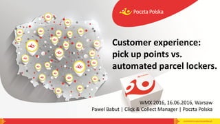 WMX 2016, 16.06.2016, Warsaw
Pawel Babut | Click & Collect Manager | Poczta Polska
Customer experience:
pick up points vs.
automated parcel lockers.
 