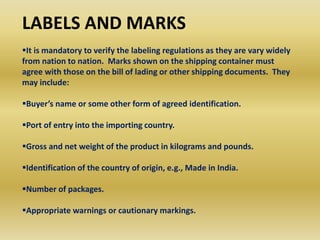 LABELS AND MARKS
It is mandatory to verify the labeling regulations as they are vary widely
from nation to nation. Marks shown on the shipping container must
agree with those on the bill of lading or other shipping documents. They
may include:
Buyer’s name or some other form of agreed identification.
Port of entry into the importing country.
Gross and net weight of the product in kilograms and pounds.
Identification of the country of origin, e.g., Made in India.
Number of packages.
Appropriate warnings or cautionary markings.
 