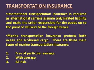 TRANSPORTATION INSURANCE
•International transportation insurance is required
as international carriers assume only limited liability
and make the seller responsible for the goods up to
the point of delivery to the foreign buyer.
•Marine transportation insurance protects both
ocean and air-bound cargo. There are three main
types of marine transportation insurance:
1. Free of particular average.
2. With average.
3. All risk.
 