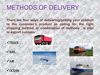METHODS OF DELIVERY
There are four ways of delivering/getting your product
to the customer’s product as opting for the right
shipping method, or combination of methods , is vital
to export success:
TRUCK
RAIL
AIR
OCEAN
 