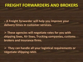 FREIGHT FORWARDERS AND BROKERS
 A Freight forwarder will help you improve your
delivery times in customer services.
 These agencies will negotiate rates for you with
shipping lines, Air lines, Trucking companies, customs
brokers and insurance firms.
 They can handle all your logistical requirements or
negotiate shipping rates.
 