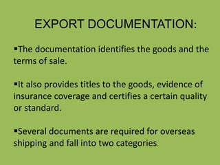 EXPORT DOCUMENTATION:
The documentation identifies the goods and the
terms of sale.
It also provides titles to the goods, evidence of
insurance coverage and certifies a certain quality
or standard.
Several documents are required for overseas
shipping and fall into two categories.
 