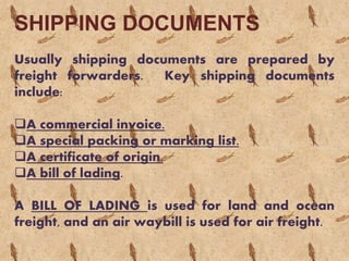 SHIPPING DOCUMENTS
Usually shipping documents are prepared by
freight forwarders. Key shipping documents
include:
A commercial invoice.
A special packing or marking list.
A certificate of origin.
A bill of lading.
A BILL OF LADING is used for land and ocean
freight, and an air waybill is used for air freight.
 
