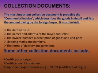 COLLECTION DOCUMENTS:
The most important collection document is probably the
“Commercial invoice”, which describes the goods in detail and lists
the amount owing by the foreign buyer. It must include:
The date of issue.
The names and address of the buyer and seller.
The invoice number, a description of goods and unit price.
Shipping marks and numbers.
The terms of delivery and payments.
Some other collection documents include:
Certificate of origin.
Certification of inspection.
Import and export licenses, e.g.. NAFTA {certificate of origin}
 