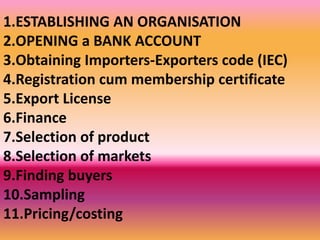 1.ESTABLISHING AN ORGANISATION
2.OPENING a BANK ACCOUNT
3.Obtaining Importers-Exporters code (IEC)
4.Registration cum membership certificate
5.Export License
6.Finance
7.Selection of product
8.Selection of markets
9.Finding buyers
10.Sampling
11.Pricing/costing
 
