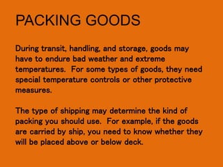 PACKING GOODS
During transit, handling, and storage, goods may
have to endure bad weather and extreme
temperatures. For some types of goods, they need
special temperature controls or other protective
measures.
The type of shipping may determine the kind of
packing you should use. For example, if the goods
are carried by ship, you need to know whether they
will be placed above or below deck.
 