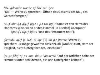 NN. Dd-mdw wn-Hr nj NN mAa xrw
“NN.	
  —	
  Worte	
  zu	
  sprechen:	
  	
  Öﬀnen	
  des	
  Gesichts	
  des	
  NN.,	
  des	
  
Gerecheer%gten,”	
  	
  
	
  
mA≠f nb-Ax.t DAj≠f Hrj.t / p.t (m Htp)	
  “damit	
  er	
  den	
  Herrn	
  des	
  
Horizonts	
  sehe,	
  wenn	
  er	
  den	
  Himmel	
  (in	
  Frieden)	
  überquert”	
  
	
  	
  	
  	
  	
  	
  	
  	
  	
  	
  (psS≠f	
  /	
  wp≠f bjA≠s	
  “und	
  das	
  Firmament	
  teilt”).	
  
	
  
Dd-mdw dj≠f xa NN. m nTr (aA) nb D.t jtm-sk	
  “Worte	
  zu	
  
sprechen:	
  	
  Er	
  möge	
  gewähren	
  dass	
  NN.	
  als	
  (Großer)	
  Go[,	
  Herr	
  der	
  
Ewigkeit,	
  nicht	
  Untergehender,	
  	
  erscheine”	
  
	
  
(m gs jAbtj nj p.t mm sbA.w axm.w-sk “auf	
  der	
  östlichen	
  Seite	
  des	
  
Himmels	
  unter	
  den	
  Sternen,	
  die	
  kein	
  Untergehen	
  kennen”).	
  	
  
 