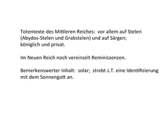 Totentexte	
  des	
  Mi[leren	
  Reiches:	
  	
  vor	
  allem	
  auf	
  Stelen	
  
(Abydos-­‐Stelen	
  und	
  Grabstelen)	
  und	
  auf	
  Särgen;	
  	
  	
  
königlich	
  und	
  privat.	
  
	
  
Im	
  Neuen	
  Reich	
  noch	
  vereinzelt	
  Reminiszenzen.	
  
	
  
Bemerkenswerter	
  Inhalt:	
  	
  solar;	
  	
  strebt	
  z.T.	
  eine	
  Iden%ﬁzierung	
  
mit	
  dem	
  Sonnengo[	
  an.	
  
 
