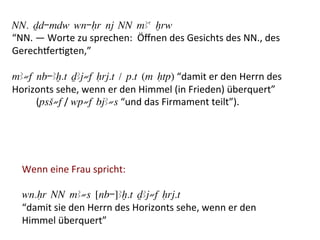 NN. Dd-mdw wn-Hr nj NN mAa xrw
“NN.	
  —	
  Worte	
  zu	
  sprechen:	
  	
  Öﬀnen	
  des	
  Gesichts	
  des	
  NN.,	
  des	
  
Gerecheer%gten,”	
  	
  
	
  
mA≠f nb-Ax.t DAj≠f Hrj.t / p.t (m Htp)	
  “damit	
  er	
  den	
  Herrn	
  des	
  
Horizonts	
  sehe,	
  wenn	
  er	
  den	
  Himmel	
  (in	
  Frieden)	
  überquert”	
  
	
  	
  	
  	
  	
  	
  	
  	
  	
  	
  (psS≠f	
  /	
  wp≠f bjA≠s	
  “und	
  das	
  Firmament	
  teilt”).	
  
	
  
	
  


   Wenn	
  eine	
  Frau	
  spricht:	
  
   	
  
   wn.Hr NN mA≠s [nb-]Ax.t DAj≠f Hrj.t
   “damit	
  sie	
  den	
  Herrn	
  des	
  Horizonts	
  sehe,	
  wenn	
  er	
  den	
  
   Himmel	
  überquert”
 