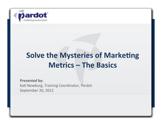 Solve	
  the	
  Mysteries	
  of	
  Marke1ng	
  
                 Metrics	
  –	
  The	
  Basics	
  
Presented	
  by:	
  	
  
Ka#	
  Newburg,	
  Training	
  Coordinator,	
  Pardot	
  
September	
  20,	
  2012	
  

	
  
 