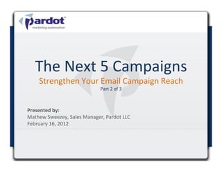 The	
  Next	
  5	
  Campaigns	
  
       Strengthen	
  Your	
  Email	
  Campaign	
  Reach	
  
                                          Part	
  2	
  of	
  3	
  



Presented	
  by:	
  	
  
Mathew	
  Sweezey,	
  Sales	
  Manager,	
  Pardot	
  LLC	
  
February	
  16,	
  2012	
  

	
  
 