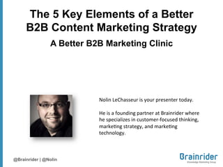 The 5 Key Elements of a Better
     B2B Content Marketing Strategy
                A Better B2B Marketing Clinic




                           Nolin&LeChasseur&is&your&presenter&today.&&&&
                           &
                           He&is&a&founding&partner&at&Brainrider&where&
                           he&specializes&in&customer<focused&thinking,&
                           marke?ng&strategy,&and&marke?ng&
                           technology.&&&



@Brainrider | @Nolin
 