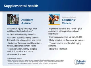 Supplemental health


                                                                                                       Washington National
                            Accident                                                                   Solutions        ®



                            Assure           ®
                                                                                                       Cancer
 Accidental injury coverage with                                              Important benefits and riders—plus
 additional built-in features*                                                assistance with questions about
 •AD&D with disability benefits                                               healthcare*
 •Accident specified-injury benefits                                          •Express payment of up to $10,000
 for fractures, dislocations and more                                         •Daily hospital confinement payments
 •Waiver of Premium and Physician’s                                           •Transportation and family lodging
 Office Additional Benefit riders                                             benefits
 •Transportation, family lodging                                              •Return of Premium
 and ICU benefits and more
 •Return of Premium
 *HSA-compatible products.
 Policies, benefits and riders are subject to state availability. Benefits available may vary based on plan
  selected. Premiums are based on the level of coverage selected. These policies have limitations and
  exclusions. For costs and complete details of coverage, review the policy with the agent.
 