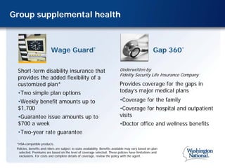 Group supplemental health



                          Wage Guard                      ®
                                                                                                       Gap 360   ®




 Short-term disability insurance that                                         Underwritten by
                                                                              Fidelity Security Life Insurance Company
 provides the added flexibility of a
 customized plan*                                                             Provides coverage for the gaps in
 •Two simple plan options                                                     today’s major medical plans
 •Weekly benefit amounts up to                                                •Coverage for the family
 $1,700                                                                       •Coverage for hospital and outpatient
 •Guarantee issue amounts up to                                               visits
 $700 a week                                                                  •Doctor office and wellness benefits
 •Two-year rate guarantee
 *HSA-compatible products.
 Policies, benefits and riders are subject to state availability. Benefits available may vary based on plan
  selected. Premiums are based on the level of coverage selected. These policies have limitations and
  exclusions. For costs and complete details of coverage, review the policy with the agent.
 
