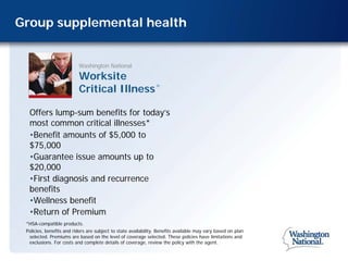 Group supplemental health


                          Washington National

                          Worksite
                          Critical Illness                      ®




  Offers lump-sum benefits for today’s
  most common critical illnesses*
  •Benefit amounts of $5,000 to
  $75,000
  •Guarantee issue amounts up to
  $20,000
  •First diagnosis and recurrence
  benefits
  •Wellness benefit
  •Return of Premium
 *HSA-compatible products.
 Policies, benefits and riders are subject to state availability. Benefits available may vary based on plan
  selected. Premiums are based on the level of coverage selected. These policies have limitations and
  exclusions. For costs and complete details of coverage, review the policy with the agent.
 