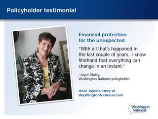 Policyholder testimonial



                           Financial protection
                           for the unexpected
                           ”With all that’s happened in
                           the last couple of years, I know
                           firsthand that everything can
                           change in an instant.”
                           –Joyce Staley,
                           Washington National policyholder


                           Hear Joyce’s story at
                           WashingtonNational.com
 
