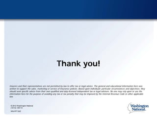 Thank you!

Insurers and their representatives are not permitted by law to offer tax or legal advice. The general and educational information here was
written to support the sales, marketing or service of insurance policies. Based upon individuals’ particular circumstances and objectives, they
should seek specific advice from their own qualified and duly-licensed independent tax or legal advisors. No one may rely upon or use the
information here for the purpose of avoiding any tax or tax penalty that may be imposed by the Internal Revenue Code or other applicable
law.


 © 2012 Washington National
 (10/12) 146114
 WN-PPT-BIZ
 
