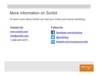 More information on Scribit
To learn more about Scribit can fuel your online and social marketing:


Contact Us                            Follow Us
www.scribit.com                           facebook.com/scribiting
info@scribit.com
                                          @scribiting
1-888-848-3675
                                          linkedin.com/company/scribit
 