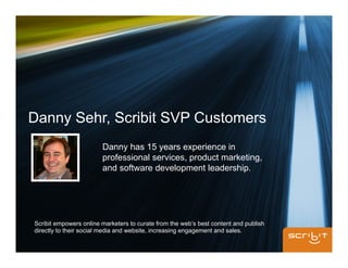 Danny Sehr, Scribit SVP Customers
                        Danny has 15 years experience in
                        professional services, product marketing,
                        and software development leadership.




Scribit empowers online marketers to curate from the web’s best content and publish
directly to their social media and website, increasing engagement and sales.
 