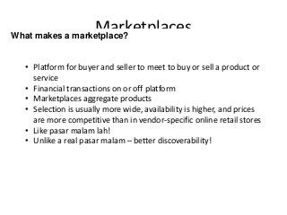 MarketplacesWhat makes a marketplace?
• Platform for buyer and seller to meet to buy or sell a product or
service
• Financial transactions on or off platform
• Marketplaces aggregate products
• Selection is usually more wide, availability is higher, and prices
are more competitive than in vendor-specific online retail stores
• Like pasar malam lah!
• Unlike a real pasar malam – better discoverability!
 