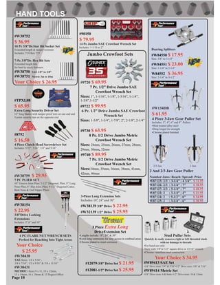 Page 10
2 And 2/3 Jaw Gear Puller
Number:Jaws: Reach: Spread: Price
W87123: 2/3 : 3-1/4” : 4 3/4” $ 31.95
W87126: 2/3 : 3-1/4” : 7” $ 38.95
W87127: 2/3 : 5-1/4” : 7” $ 48.95
W87122: 2 : 3-1/4” : 4” $ 21.95
W87124: 2 : 5-1/2” : 6” $ 34.95
W87125: 2 : 3-1/4” : 6” $ 38.95
2/3 Jaw 2 Jaw
#9720 $ 69.95
7 Pc. 1/2” Drive Jumbo SAE
Crowfoot Wrench Set
Sizes: 1”, 1-1/16”, 1-1/8”, 1-3/16”, 1-1/4”,
1-3/8”,1-1/2”
#9722 $ 99.95
6 Pc. 1/2” Drive Jumbo SAE Crowfoot
Wrench Set
Sizes: 1-5/8”, 1-3/4”, 1-7/8”, 2”, 2-1/8”, 2-1/4”
#9730 $ 63.95
8 Pc. 1/2 Drive Jumbo Metric
Crowfoot Wrench Set
Sizes: 24mm, 25mm, 26mm, 27mm, 28mm,
29mm, 30mm, 32mm
#9740 $ 89.95
7 Pc. 1/2 Drive Jumbo Metric
Crowfoot Wrench Set
Sizes:34mm, 35mm, 36mm, 38mm, 41mm,
42mm, 46mm
#W134DB
$ 61.95
4 Piece 3-Jaw Gear Puller Set
Includes: 3”, 4”, 6” and 8” Pullers
•Heat treated alloy steel
•Drop forged for strength
•Chrome plated ﬁnished
Jumbo Crowfoot Sets
#W30430
SAE Sizes: 1/4 x 5/16”,
3/8 x 7/16”, 1/2 x 9/16” & 5/8 x 11/16”
#W30431
METRIC: Sizes:9 x 11, 10 x 12mm,
13 x 14mm, 16 x 18mm & 15 Degree Offset
4 PC FLARE NUT WRENCH SETS
Perfect for Reaching Into Tight Areas
Your Choice
$ 25.95
Stud Puller Sets
Quickly & easily removes right or left threaded studs
with no damage to threads
•For hand use only
•Turn with 3/8”or 1/2” square drive or 13/16” wrench
•Chrome vanadium steel contruction
Your Choice $ 34.95
#W89413 SAE Set
•3/8” Drive sizes: 1/4” & 5/16”•1/2” Drive sizes: 3/8” & 7/16”
#W89414 Metric Set
•3/8” Drive sizes: 6 & 8mm •1/2” Drive sizes: 10 & 12mm
#12081-1/2” Drive Set $ 25.95
3 Piece Extra Long
DriveExtension Set
•Lengths include: 18”, 24” & 30”
•Extra long extensions for easy access in conﬁned areas
•Chrome plated to resist corrosion
#12079-3/8” Drive Set $ 21.95
3-Piece Long Extension Sets
Includes: 18”, 24” and 30”
#W38139 3/8” Drive $ 22.95
#W32139 1/2” Drive $ 25.95
Bearing Splitters
#W84550 $ 17.95
Size: 3/8” to 1-1/4”
#W84551 $ 23.00
Size: 1-1/4” to 2-1/4”
W84552 $ 36.95
Size: 2-1/4” to 3-1/2”
10” Groove Joint Plier, 7-1/2” Diagonal, Plier, 8” Long
Nose Plier, 8” Slip Joint, Plier, 4-1/2” Diagonal Cutter,
Bent Nose & End Nipper Pliers
#W30759 $ 29.95
7 PC PLIER SET
#90150
$ 79.95
14 Pc Jumbo SAE Crowfoot Wrench Set
Includes: 1-1/16 to 2”
#W38154
$ 22.95
3/8”Drive Locking
Extensions
Includes: 3”,6” and 10”
#8752
$ 16.50
4 Piece Clutch Head Screwdriver Set
Includes: 5/32”, 3/16”, 1/4” and 5/16”
#TPXL08
$ 65.95
Extra Long Security Driver Set
12” long blades with tamper proof torx on one end and
5 point security tips on the opposite end
#W38752
$ 36.95
10 Pc 3/8”Dr.Star Bit Socket Set
Extended length & tamper resistant
Includes: T10 thru T55
7-Pc 3/8”Dr. Hex Bit Sets
Extended length bits
for hard to reach fasteners
#W38750 SAE 1/8” to 3/8”
#W38751 Metric 3m to 10m
Your Choice $ 26.95
 