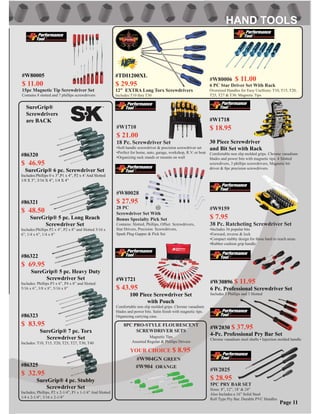 #W80006 $ 11.00
6 PC Star Driver Set With Rack
Oversized Handles for Easy UseSizes: T10, T15, T20,
T25, T27 & T30. Magnetic Tips
#W904 ORANGE
8PC PRO-STYLE FLOURESCENT
SCREWDRIVER SETS
Magnetic Tips
Assorted Regular & Phillips Drivers
YOUR CHOICE $ 8.95
#W80028
$ 27.95
28 PC
Screwdriver Set With
Bonus Specialty Pick Set
Contains: Slotted, Phillips, Offset Screwdrivers,
Star Drivers, Precision Screwdrivers,
Spark Plug Gapper & Pick Set
#W2025
$ 28.95
5PC PRY BAR SET
Sizes: 8”, 12”, 18’ & 24”
Also Includes a 16” Solid Steel
Roll Type Pry Bar. Durable PVC Handles
#W9159
$ 7.95
38 Pc. Ratcheting Screwdriver Set
•Includes 36 popular bits
•Forward, reverse & lock
•Compact stubby design for those hard to reach areas
•Rubber cushion grip handle
#W904GN GREEN
#W2030 $ 37.95
4-Pc. Professional Pry Bar Set
Chrome vanadium steel shafts • Injection molded handle
Page 11
#W1718
$ 18.95
30 Piece Screwdriver
and Bit Set with Rack
Comfortable non slip molded grips. Chrome vanadium
blades and power bits with magnetic tips. 4 Slotted
screwdivers, 3 phillips screwdrivers, Magnetic bit
driver & 8pc precision screwdrivers.
#W1721
$ 43.95
100 Piece Screwdriver Set
with Pouch
Comfortable non slip molded grips. Chrome vanadium
blades and power bits. Satin ﬁnish with magnetic tips.
Organizing carrying case.
#86320
$ 46.95
SureGrip® 6 pc. Screwdriver Set
Includes:Phillips 0 x 3”,P1 x 4”, P2 x 4’And Slotted
1/8 X 3”, 3/16 X 4”, 1/4 X 4”
#86321
$ 48.50
SureGrip® 5 pc. Long Reach
Screwdriver Set
Includes:Phillips P2 x 4”, P2 x 8” and Slotted 3/16 x
6”, 1/4 x 6”, 1/4 x 8”
#86322
$ 69.95
SureGrip® 5 pc. Heavy Duty
Screwdriver Set
Includes: Phillips P3 x 6”, P4 x 8” and Slotted
5/16 x 6”, 3/8 x 8”, 5/16 x 8”
#86323
$ 83.95
SureGrip® 7 pc. Torx
Screwdriver Set
Includes: T10, T15, T20, T25, T27, T30, T40
#86325
$ 32.95
SureGrip® 4 pc. Stubby
Screwdriver Set
Includes; Phillips, P2 x 2-1/4”, P1 x 1-1/4” And Slotted
1/4 x 2-1/4”, 3/16 x 2-1/4”
#W30896 $ 11.95
6 Pc. Professional Screwdriver Set
Includes 3 Phillips and 3 Slotted
SureGrip®
Screwdrivers
are BACK
#W1710
$ 21.00
18 Pc. Screwdriver Set
•Soft handle screwdriver & precision screwdriver set
•Perfect for home, auto, garage, workshop, R.V. or boat
•Organizing rack stands or mounts on wall
#TDI1200XL
$ 29.95
12” EXTRA Long Torx Screwdrivers
Includes:T10 thru T30
#W80005
$ 11.00
15pc Magnetic Tip Screwdriver Set
Contains 8 slotted and 7 phillips screwdrivers
 