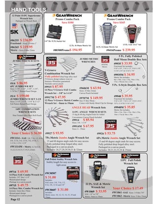 14 PC. ANGLE WRENCH SETS
15 deg & 60 deg Angled Ends for Added
Convenience Canvas Pouch Included
#9914 $ 85.94
Sizes: 3/8 - 1-1/4”
#9914M $ 67.95
Sizes: 6 - 19mm
#9707M $ 149.95
Size 33 thru 50mm -
Comes with Sturdy Metal Clip for Storage
#9606M $ 63.94
Sizes: 25 thru 32mm
Canvas Pouch Included
JUMBO METRIC
WRENCHES
#9707M
Shown
#S/4 $ 159.00
JUMBO WRENCH SET 2-1/8
Sizes: 2-1/8”, 2-1/4”, 2-3/8” & 2-1/2”
Full Pattern Raised Panel Design
#S/6 $ 86.95
6PC JUMBO WR SET
Sizes 1-3/8”, 1-1/2”, 1-5/8”, 1-3/4”,
1-7/8”& 2”. Raised Panel Design
JUMBO WRENCH SETS
#W1061 -SAE Sizes: 1/4 thru 7/8”
#W1062 -Metric Sizes: 9 thru 19mm
11PC Full Polish
Wrench Set
#W1114M - Metric: 6,7,8,9,10,
11,12,13,14,15,17,19,21,22mm
#W1114 - SAE: 3/8, 7/16, 1/2, 9/16,
5/8, 11/16, 3/4, 13/16, 7/8, 15/16, 1,
1-1/16, 1-1/8, 1-1/4”
Heat Treated Alloy Steel Roll Pouch
Your Choice $ 36.90
14PC COMBINATION
WRENCH SETS
Your Choice $ 17.49
#9926 $ 53.75#9927 $ 93.95
6Pc.Metric Jumbo Angle Wrench Set7Pc.Metric Jumbo Angle Wrench Set
15 and 60 degree angle ends for easy access.
Fully polished drop forged alloy steel.
Packaged in a canvas pouch.
Includes: 26,27,28,29,30,31 & 32mm
15 and 60 degree angle ends for easy access.
Fully polished drop forged alloy steel.
Packaged in a canvas pouch.
Includes: 20,21,22,23,24 & 25mm
ANGLE HEAD Wrench Sets
#9915 $ 87.95
14 Piece V-Groove SAE Combo
Wrench Set - 3/8” to 1-1/4”
#9917M $ 47.95
12 Piece V-Groove Metric Combo
Wrench Set - 8mm to 19mm
V-Groove
Combination Wrench Set
•Fully polished drop forge alloy steel
•V-Groove design reduces wear on
fasteners •Wrenches guaranteed
•Includes canvas pouch
Page 12
#86255 $ 236.95
Fractional - Sizes: 1/4 thru 1”
#86265 $ 219.95
Metric - Sizes: 8 thru 22mm
12 Point 15-PC Superkrome
Wrench Sets
Packaged on Wrench Rack
5 Pc. Fully Polished
Half Moon Double Box Sets
#9935 $ 33.95
Fractional Set includes;
5/16”x 3/8”, 7/16”x 1/2”, 9/16”x 5/8”,
11/16”x 3/4” & 13/16”x 7/8”
#9935M $ 34.95
Metric Set includes;
8m x 10m, 11m x 13m, 14m x 15m,
17m x 19m & 21m x 22m
5 Pc. S-Style Double Box Sets
#9940 $ 35.95
Fractional Set includes;
5/16”x 3/8”, 7/16”x 1/2”, 9/16”x 9/32”,
5/8”x 11/16”& 11/16”x 3/4”
#9940M $ 35.85
Metric Set includes;
10m x 11m, 12m x 13m, 14m x 15m,
16m x 17m & 18m x 19m
22 Pc. SAE & Metric
Wrench Set
#W1069 $ 33.95
SAE: 1/4” to 7/8”
Metric: 9mm to 19mm
#9714 $ 69.95
14 Piece SAE Combo Wrench Set
Includes: 3/8” thru 1-1/4”
•Raised panel design
•Package in a canvas pouch
#9715 $ 49.75
14 Piece Met. Combo Wrench Set
Includes: 6mm thru 19mm
•Raised panel design
•Packaged in a canvas pouch
Full Polish Stubby Wrench Sets
Stubby length for easy access to
tight areas
#W30507
$ 31.00
Includes:
SAE sizes: 3/8, 7/16, 1/2,
9/16, 5/8, 11/16 and 3/4”
#W30607 $ 31.00
Includes:
Metric sizes: 10, 12, 13, 14, 15, 18 and
19mm
12 Pc. 8-19mm Metric Set
1/4” Dr. 51 Pc.Socket Set
#80300Promo$ 194.95
Promo Combo Pack
Save $104
13 Pc. SAE 1/4-1” Set
16 Pc. 8-24mm Metric Set
#9416Promo $ 239.95
Promo Combo Pack
Save $165
 
