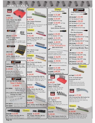 #W38886
6 Pc.LARGE Hex Bit Socket Set
Package on a Rail
1/2” Dr.. Socket Sizes: 12, 14 & 17mm
3/8, 1/2 & 9/16”
#W38870 - SAE Sizes 1/8 thru 3/8”
#W38890 - Metric Sizes:3 thru 10mm
3/8” DR. Hex Bit Socket Sets
Your Choice
$ 18.95
#9719 $ 45.95
8PC TRIPLE
Square Bit Socket Set
Includes:1/4Dr.-m4, m5, m6,
3/8Dr.-m8,m10,1/2Dr.-m12, m14 & m16
#9911B $ 37.95
13Pc External Star Bit Socket Set
Includes:1/4Dr,-E4, E5, E6, E7, E8,
3/8Dr.-E10, E12, E14, E16 1/2Dr.-E18,
1/2Dr..E20, E22, E24
#W80564
$ 19.95
Includes IPR sizes: 10, 15, 20, 25,
27, 30, 40, 45, 50 and 55. • Chrome
vanadium steel construction •
Packaged on a metal clip storage rail
10-Pc. 5 LOBE SOCKET SET
#16122
$ 39.95
13 Pc. Torx Bit Set
Includes: 1/4”Dr. T10, T15, T20, T25,
T27 and T30 • 3/8”Dr. T40, T45, T47,
T50 and T55• 1/2”Dr. T60 and T70
#16123
$ 39.95
13 Pc.Fractional Hex Bit Set
Includes: 1/4”Dr. 5/64, 3/32”, 7/64”, 1/8”,
9/64” and 5/32” • 3/8”Dr. 3/16”, 7/32”, 1/4”,
5/16” and 3/8” • 1/2”Dr. 7/16” and 1/2”
#16124
$ 39.95
13 Pc. Metric Hex Bit Set
Includes: 1/4”Dr. 2, 2.5, 3, 4, 5 and
5.5mm • 3/8”Dr. 6, 7, 8, 9 and 10mm •
1/2”Dr. 11 and 12mm
#16130
$ 51.95
6 Pc. Large SAE Hex Key
Includes:1/2”Drive 9/16”, 5/8”, 11/16”,
3/4”, 13/16” & 7/8”
#16132
$ 52.95
8 Pc. Large SAE/Metric
Hex Key Set
Includes:1/2”Drive 9/16”, 5/8”, 11/16”
& 3/4” • with 14, 15, 17 & 19mm
Page 16
#17403 $ 43.95
13 Pc. E-STAR Socket
Eexternal Torx Set
Includes:
1/4”Drive-E4, E5, E6, E7 & E8
3/8”Drive-E10, E12, E14 & E16
1/2”Drive-E18, E20, E22 & E24
#16131
$ 51.95
7 Pc. Metric Large
Hex Bit Set
Includes:13, 14, 15, 17, 19, 21 & 22mm
#9929
$ 49.95
9 Pc. 4” Long Triple
Square Socket Set
Includes: 1/4”Dr 4m, 5m & 6m
3/8”Dr 8m, 10m, 12m & 14m
1/2”Dr 16m & 18M
#16121
$ 37.95
12pc Tamper Resistant
Star Bit Set
Includes: 1/4”Dr. T10,15,20,25,27 and 30
3/8”Dr. T40, 45, 47, 50 and 55
1/2”Dr. T60
#16134
$ 13.95
10Pc. 3/8”Dr. Metric Hex Bit Set
Includes: 3/8”Dr. 2,3,4,5,5.5,6,7,8,9 &10
#16140 $ 23.95
9Pc. Stubby SAE Hex Bit Set
Includes: 1/4”Dr. 1/4, 5/16 and 3/8”
3/8”Dr. 7/16, 1/2”, 9/16”, 5/8”, 11/16 and 3/4”
#16141 $ 23.95
9Pc. Stubby MM Hex Bit Set
Includes: 1/4”Dr. 6, 7, 8 and 10 mm
3/8”Dr. 12, 14, 17, 18 and 19mm
#16144
$ 29.95
9Pc. Triple Square Socket Set
Includes: m4,5,6,8,10,12,14,16 and 18
#W38121 $ 16.95
3/8” Breaker Bar 18” Long
#W32126 $ 28.95
1/2” Breaker Bar 30” Long
#W34122 $ 63.95
3/4” Breaker Bar 40” Long
#W36180 $ 21.95
1/4” Std. Ratchet 11” Long
#W38180 $ 29.95
3/8” Std. Ratchet 17-3/4” Long
#W32180 $ 47.95
1/2” Std. Ratchet 24-1/2” Long
Flex Head Ratchets
Extra Long Breaker Bars
The Head Swivel 180 Degrees
Maximum Torque 376 lbs/ft
Ratchets in Both Directions or Locks
1/2”Dr. RATCHETING
BREAKER BAR
Extra-Long Ratchets
#11085 $ 21.00
1/4”Std. Ratchet 12” Long
#11086 $ 25.95
3/8” Std. Ratchet 18” Long
#11087 $ 44.95 1/2” Std.
Ratchet 24” Long
Flex-Head
Quick Release Ratchets
#12019 $ 21.00
3/8”Drive 18” Long Breaker Bar
#12049 $ 89.95
1”Drive 40” Long Breaker Bar
#W36181 $ 25.95
1/4” Flex Ratchet 12-1/2” Long
#W38181 $ 34.95
3/8” Flex Ratchet 18-1/2” Long
#W32181 $ 53.95
1/2” Flex Ratchet 24-1/2” Long
Long Standard Ratchets
#9934
$ 89.95
34 Pc. Master Star Bit &
“E”Socket Set
•Star Bits - 1/4”Dr T8 thru T30, 3/8”Dr T40 thru
T50, 1/2”Dr T55 & T60
•Tamperproof - 1/4”Dr T10H thru T30H , 3/8”Dr
T40H thru T50H, 1/2”Dr. T55H
•External Sockets - 1/4”Dr E4 thru E8, 3/8”Dr E10
thru E16, 1/2”Dr E18 & E20
#11074 $ 25.95
1/4” Flex Ratchet 12” Long
#11073 $ 31.95
3/8” Flex Ratchet 18” Long
#11072 $ 49.95
1/2” Flex Ratchet 24” Long
#12018 $ 36.95
1/2” Ratcheting Breaker Bar 18” Long
#12024 $ 39.95
1/2” Racheting Breaker Bar 24” Long
#W1725
$ 29.95
148 Pc. Master Bit Set
Huge assortment of popular and hard to
ﬁnd bits.
#W472 $ 3.95
10 Pc. 2” Long Impact
Grade Bit Set
Reuseable storage case. Includes 2 each
Phillps#2, slotted 1/4”, Star T25, Square
#1 & #2.
 