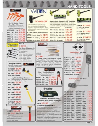 #30060
$ 11.00
12 PIECE PROFESSIONAL FILE SET
10” Bastard 2 Way, 8” Half Round Bastard, 8” Mill
Saw File,8” 1/2 Round Wood Rasp, 8” Round Wood
Rasp, 8” File For Mower, 8” Shoe Rasp, 6”Slim Saw
Taper, 6” Extra Slim Saw Taper, 6” Round Bastard
Saw File, 2 Handles and a Pouch
#GB 3-1/4 120SC $ 41.95
(83mm) 3” to 3-1/4”
#GB 3-1/2 120SC $ 43.95
(89mm) 3-1/4” to 3-1/2”
#GB 3-3/4 120SC $ 47.95
(95mm) 3-1/2” to 3-3/4”
#GB 4-1/8 120SC $ 49.95
(105mm) 3-3/4” to 4-1/8”
#GB 4-5/8 120SC $ 56.95
(118mm) 4-1/8” to 4-5/8”
Standard Duty Ball Hone
13-1/2” OAL
Brake Cylinders Ball Hones
8” OAL
#BC 1/2 120SC (12.7mm) - 1/2”
#BC 5/8 120SC (16mm) - 5/8”
#BC 3/4 120SC (19mm) - 3/4”
#BC 7/8 120SC (22mm) - 7/8”
#BC 15/16 120SC (23.8mm) - 15/16”
#BC 1 120SC (25.4mm) - 1”
#BC 1-1/8 120SC (29mm) - 1-1/8”
#BC 1-1/4 120SC (31.8mm)- 1-1/4”
#BC 1-3/8 120SC (35mm) - 1-3/8”
#BC 1-1/2 120SC (38mm) - 1-1/2”
#BC 1-5/8 120SC (41mm) - 1-5/8”
#BC 1-3/4 120SC (45mm) - 1-3/4”
#BC 2 120SC (51mm) - 2”
#BC 2-1/4 120SC (57mm) - 2-1/4”
#BC 2-1/2 120SC (64mm) - 2-1/2”
#BC 2-3/4 120SC (70mm) - 2-3/4”
#BC 3 120SC (76mm) - 3”
$ 14.95
$ 15.95
$ 16.95
$ 16.95
$ 17.95
$ 18.25
$ 18.95
$ 20.50
$ 21.25
$ 22.95
$ 22.95
$ 23.95
$ 24.95
$ 26.95
$ 28.95
$ 31.95
$ 36.95
Page 19
#9020 $ 21.95
20 Piece Wire Brush Kit
•Set includes 1 piece brush each in stainless steel,
brass and nylon in the following
sizes: 1/4”, 3/8”, 1/ 2” 5/8”, 3/4” and 1”
•With your choice of multiple brushes this kit is
ideal for auto repair and polishing
•All brushes have a 1/4” hex shaped shank for easy
attachment for use on power tools.
•Set includes: Ergonomical designed handle with
quick disconnect chuck and 1/4” hex extension
adapter with quick disconnect chuck
Includes 6 Brushes of each,
Stainless Steel, Brass and Nylon
#M7008B - 8 oz $ 7.95
HI-VIZ Rubber Coated
Dead Blow Hammers
Hi-Visibility Color Steel Handle
with Anti-Shock Rubber Grip
Sledge Hammers
Heavy duty ﬁberglass handles
for strength and durability
#M7100 $ 14.95
3 Lb. Short Handle
#M7101 $ 16.95
4 Lb. Short Handle
#M7216 - 16 oz $ 10.00
#M7224 - 24 oz $ 11.49
#M7232 - 32 oz $ 11.95
#M7248 - 48 oz $ 14.95
#M7264 - 64 oz $ 19.95
#M7102 $ 33.95
6 Lb. Long Handle
#M7103 $ 36.95
8 Lb. Long Handle
#M7114 $ 39.95
10 Lb. Long Handle
#M7115 $ 43.95
12 Lb. Long Handle
#M7116 $ 52.95
16 Lb. Long Handle
Long Handle Sledge Hammers
H.D. Fiberglass Handle for Strength & Durability.
Rubber Cushion Grip
#41230 $ 21.95
1Lb. BRASS HAMMER
•Brass Head
•High quality ﬁberglass handle
•Non-Marking, non-marring
•1lb. 10” long handle
#BC18- 18”Long $ 14.95
#BC24- 24”Long $ 21.00
#BC36- 36”Long $ 31.95
Heavy Duty Bolt Cutters
Heat Treated Alloy Steel Jaws
Rubber Hand Grips
#BC8- 8”Long $ 5.95
BASH Sledge Hammers - 12”Handles
Unbreakable Handle Technology • Hi-Vis Green
Head with a ﬂat head to stand upright for easy reach
• Anti-vibe neck designed to prevent injury from
repeated jobsite use
#32414 24oz Ball Pein $ 54.95
#33214 30oz Ball Pein $ 54.95
#34014 48oz Ball Pein $ 66.95
#20212 2-1/2 lbs. Head $ 56.95
#20412 4 lbs. Head $ 59.95
12” Handles
#20824 $ 119.95
8 Lb. BASH Sledge
Hammer 24” Handle
#21436 $ 172.95
14 Lb. BASH Sledge
Hammer 36” Handle
#22036 $ 264.95
20 Lb. BASH Sledge
Hammer 36” Handle
#63126
$ 51.95
5pc General Hammer Set
•Comfortable, textured handles
for handling ease
Set includes:
•16 oz. Dead Blow Hammer
•12 oz. Soft Face Hammer
•16 oz. Rubber Mallet
•2.5 lb Stoning Hammer
•16 oz. Ball Pein Hammer
B.A.S.H.® Dead Blow Hammers
#55214 2lb. 14” Long $ 52.95
#55416 4lb. 16” Long $ 82.95
#55830 8lb. 30” Long $ 119.00
Unbreakable® Handle Technology -
steel core eliminates breaking during
overstrikes • Ergonomic Handle - shaped
and thickened for improved comfort and
less vibration
DEADBLOW
 