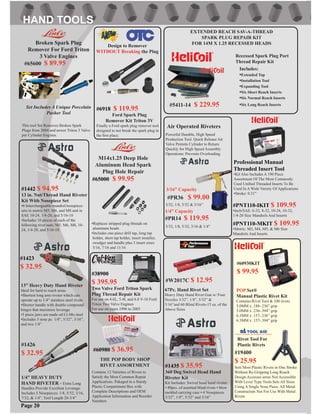 1/4” HEAVY DUTY
HAND RIVETER - Extra Long
Handles Provide Excellent Leverage.
Includes 5 Nosepieces: 1/8, 5/32, 3/16,
7/32, & 1/4”. Tool Length 20-3/4”
#W2017C $ 12.95
#19400
$ 25.95
EXTENDED REACH SAV-A-THREAD
SPARK PLUG REPAIR KIT
FOR 14M X 1.25 RECESSED HEADS
Rivot Tool For
Plastic Rivets
Sets Most Plastic Rivets in One Stroke
Without Re-Gripping.Long Reach
Design Accesses areas Not Accessible
With Lever Type Tools.Sets All Sizes
Using A Single Nose Piece. All Metal
Construction Not For Use With Metal
Rivets
67Pc. Hand Rivet Set
Heavy Duty Hand Rivet Gun w/ Four
Nozzles 3/32”, 1/8”, 5/32” &
3/16”and 60 Blind Rivets-15 ea. of the
Above Sizes
#5411-14 $ 229.95
Recessed Spark Plug Port
Thread Repair Kit
Includes:
•Extended Tap
•Installation Tool
•Expanding Tool
•Six Short Reach Inserts
•Six Normal Reach Inserts
•Six Long Reach Inserts
#65600 $ 89.95
Broken Spark Plug
Remover For Ford Triton
3 Valve Engines
Set Includes A Unique Porcelain
Pusher Tool
This tool Set Removes Broken Spark
Plugs from 2004 and newer Triton 3 Valve
per Cylinder Engines.
Page 20
#1423
$ 32.95
13” Heavy Duty Hand Riveter
Ideal for hard to reach areas
•Shortest long arm riveter which can
operate up to 1/4” stainless steel rivets
•Shorter handle with double compound
hinges that maximize leverage
•3 piece jaws are made od Cr-Mo steel
•Includes 5 nose pc. 1/8”, 5/32”, 3/16”,
and two 1/4”
#1426
$ 32.95
#1442 $ 94.95
13 in. Nut/Thread Hand Riveter
Kit With Nosepiece Set
•6 Interchangeable mandrel/nosepiece
sets in metric M5, M6, and M8 and in
SAE 10-24, 1/4-20, and 5/16-18
•Includes 10 pieces of each of the
following rivet nuts: M5, M6, M8, 10-
24, 1/4-20, and 5/16-18
POP Set®
Manual Plastic Rivet Kit
Contains:Rivet Tool & 100 rivets
5.0MM x .188-.236” grip
5.0MM x .236-.394” grip
6.3MM x .157-.236” grip
6.3MM x .157-.394” grip
#60930KIT
$ 99.95
#PNT110-IKIT $ 109.95
•Inch/SAE: 6-32, 8-32, 10-24, 10-32,
1/4-20 Size Mandrels And Inserts
#PNT110-MKIT $ 109.95
•Metric: M3, M4, M5, & M6 Size
Mandrels And Inserts
#65000 $ 99.95
M14x1.25 Deep Hole
Aluminum Head Spark
Plug Hole Repair
•Replaces stripped plug threads on
aluminum heads
•Includes one-piece drill tap, long tap
holder, short tap holder, insert installer,
swedger and handle plus 3 insert sizes:
5/16, 7/16 and 11/16
Professional Manual
Threaded Insert Tool
•Kit Also Includes A 190 Piece
Assortment Of The Most Commonly
Used Uniﬁed Threaded Inserts To Be
Used In A Wide Variety Of Applications
•Stroke: 0.31”
THE POP BODY SHOP
RIVET ASSORTMENT
Contains 12 Varieties of Rivets to
Satisfy the Most Common Repair
Applications. Pakaged in a Sturdy
Plastic Compartment Box with
Complete Descriptions and OEM
Application Information and Reorder
Numbers
#60980 $ 36.95
#1435 $ 35.95
360 Deg Swivel Head Hand
Riveter Kit
Kit Includes: Swivel head hand riveter
• 80pcs. of assorted blind rivets • blow
molded carrying case • 4 Nosepieces
3/32”, 1/8”, 5/32” and 3/16”
#PR14 $ 119.95
#PR36
Powerful Durable, High Speed
Production Tool. Quick Release Air
Valve Permits Cylinder to Return
Quickly for High Speed Assembly
Operations: Prevents Overloading
Air Operated Riveters
3/32, 1/8, 5/32, 3/16 & 1/4”
3/32, 1/8, 5/32 & 3/16”
$ 99.00
1/4” Capacity
3/16” Capacity
#6918 $ 119.95
Ford Spark Plug
Remover Kit Triton 3V
Finally a Ford spark plug remover tool
designed to not break the spark plug in
the ﬁrst place.
Design to Remover
WITHOUT Breaking the Plug
#38900
$ 395.95
Two Valve Ford Triton Spark
Plug Thread Repair Kit
For use on 4.6L, 5.4L and 6.8 V-10 Ford
Triton Two Valve Engines
For use on years 1996 to 2003
 