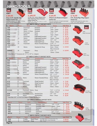 Part # Pieces Style Standard/Deep Range Sale Price
2650
2652
2651
2653
2657
2655
2659
2658
2668
2669
2678
2679
2670
2672
5153DD
2638
2639
13
14
13
14
9
7
10
10
39
39
14
13
15
15
29
10
10
Fractional
Metric
Fractional
Metric
Fractional
Metric
Fractional
Metric
Fractional
Metric
Fractional
Metric
Fractionaal
Metric
Fractional / Metric
Fractional
Metric
Standard
Standard
Deep
Deep
Universal Standard
Universal Standard
Universal Deep
Universal Deep
Master Standard/Deep
Master Standard/Deep
12 pt Standard
12 pt Standard
12pt Deep
12pt Deep
Deep
Standard Hex
StandardHex
7/16” - 1-1/4”
10mm - 27mm
7/16” - 1-1/4”
10mm - 27mm
7/16” - 15/16”
13mm - 19mm
3/8” - 15/16”
10mm - 19mm
3/8” - 1-1/2”
Plus Universal
9mm - 30mm
Plus Universal
7/16” - 1-1/4”
10mm - 24mm
3/8”- 1-1/4”
10mm - 24mm
7/16” - 1-1/4” &
10mm - 27mm*
1/4” - 3/4”
6mm - 19mm
* Also Has 3/4” x 13/16” & 19mm x 21mm Flip Sockets
$ 52.95
$ 52.95
$ 87.95
$ 89.95
$ 147.95
$ 117.95
$ 184.95
$ 179.95
$ 276.95
$ 219.95
$ 73.95
$ 55.95
$ 129.95
$ 99.95
$ 179.95
$ 82.95
$ 82.95
1/2” DRIVE IMPACT SOCKET SETS
3/8” DRIVE IMPACT SOCKET SETS
Part # Pieces Style Standard/Deep Range Sale Price
3360
3358
3675
3361
3359
3654
3657
3656
3660
3325
3329
3360DD*
12
13
13
12
13
7
10
7
10
25
29
28
Fractional
Metric
Metric 12 Point
Fractional
Metric
Fractional
Metric
Fractional
Metric
Fractional
Metric
Fractional /
Metric
Standard
Standard
Standard
Deep
Deep
Universal Standard
Universal Standard
Universal Deep
Universal Deep
Master Standard/Deep
Standard & Deep
Deep
5/16” - 1”
7mm - 19mm
7mm- 19mm
5/16” - 1”
7mm - 19mm
3/8” - 3/4”
10mm - 19mm
3/8” - 3/4”
10mm - 19mm
5/16” - 1”
Plus Universal
8mm - 22mm
Plus Universal
5/16” - 1”
18mm - 22mm
#5153DD
Master Deep
#2650
Standard
#3654
Universal
$ 49.75
$ 29.95
$ 39.95
$ 65.95
$ 49.75
$ 97.95
$ 109.95
$ 129.95
$ 154.95
$ 134.95
$ 139.95
$ 129.95
* Also Has a 3” Extension & 1/2” f x 3/8” m Adapter
3/4” DRIVE IMPACT SOCKET SETS
Part # Pieces Style Standard/Deep Range Sale Price
4506
4507
4680
4681
4682
4011M
5
5
8
8
11
11
Fractional
Metric
Fractional
Fractional
Fractional
Metric
Standard - Hex
Standard - Hex
Standard
Deep
Fractional
Deep
3/4” - 1-1/4”
14mm - 24mm
1” - 1-1/2”
1” - 1-1/2”
3/4” - 1-1/2”
27mm - 41mm
$ 99.95
$ 99.95
$ 94.95
$ 124.95
$ 124.95
$ 199.95
3660
Deep Universal
#3659
Metric Deep
#2658
Universal Deep
#4506
Hex Bit
1” DRIVE IMPACT SOCKET SETS
Part #
5626
5681
5
8
Combo
Fractional
Budd Wheel
Deep 7/8” - 1-1/2”
4 sq. budd sockets 1-1/2”x13/16, 35m x 17m,
38m x 20m, 41m x 21m & 33mm deep
Pieces Style Standard/Deep Range Sale Price
$ 189.95
$ 179.95
Page 22
#5626
Budd Wheel
Only 1-1/8” tall
#2849
$ 109.95
1/2”Dr. 9 Pc. SAE & Metric Extra
Thin Wall Deep Wheel Protector
Impact Socket Set
Includes: 3/4”, 13/16”, 7/8”, 15/16”, 1”, 1-1/16”,
17mm, 19mm & 21mm
#2837
$ 89.95
Deep 12-Pt. Spindle Nut
Impact Socket Set
Includes:4 pieces, 1/2” Drive 12-Point
30, 32, 34 and 36MM sockets
#2840
$ 65.95
Wheel Lock Removal Impact
Socket Set
Fits most domestic & import passenger
vehicles and light trucks
#2841
$ 76.95
8 Pc. Drain/Pipe Plug Impact
Socket Set
Includes both female & males sizes:
7/16”, 1/2”, 9/16” and 5/8”
 