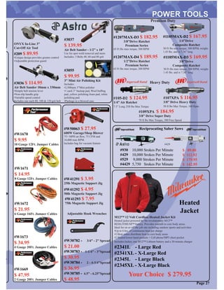 Reciprocating Saber Saws
#930
#429
#529
#4429
10,000 Srokes Per Minute
10,000 Srokes Per Minute
9,000 Strokes Per Minute
5,750 Srokes Per Minute
$ 89.00
$ 112.92
$ 179.95
$ 142.95
Page 27
#107XPA $ 116.95
3/8” Drive Heavy Duty
50 ft lbs Max Torque, 160 Rpm
#109XPA $ 184.95
3/8” Drive Super Duty
70 ft lbs Max Torque, 300 Free Speed
#105-D2 $ 124.95
1/4” Air Ratchet
7.3” Long 25ft lbs Max Torque
#1105MAX-D2 $ 167.95
1/4”Drive
Composite Ratchet
30 Ft lbs max torque, 300 RPM, weighs
1.43 lbs. and is 7.36” long
#1207MAX-D3 $ 182.95
3/8”Drive Ratchet
Premium Series
65 Ft lbs max torque, 200 RPM
#1105MAX-D3 $ 169.95
3/8”Drive
Composite Ratchet
30 Ft lbs max torque, 300 RPM, weighs
1.43 lbs. and is 7.36” long
#1207MAX-D4 $ 189.95
1/2”Drive Ratchet
Premium Series
65 Ft lbs max torque, 200 RPM
Premium Duty
Heavy Duty
#429
ONYX In-Line 3”
Cut-Off Air Tool
#209 $ 89.95
•Unique design provides greater control
•Adjustable protection guard
#3036 $ 114.95
Air Belt Sander 10mm x 330mm
•Simple belt tension lever
•Non-slip handle grip
•Variable speed control
Includes one each 80, 100 & 120 grit belt
#3055
$ 99.95
3” Mini Air Polishing Kit
Includes:
•2,500rpm 3”Mini polisher
•1 each 3” backup pad, Wool bufﬁng
pad, yellow polishing foam pad, white
polishing pad.
•Package in a blowed case
#3037
$ 139.95
Air Belt Sander - 1/2” x 18”
Use for spot weld removal and more
Includes: 3 Belts 40, 60 and 80 grit
M12™ 12 Volt Cordless Heated Jacket Kit
Heated jacket powered by the revolutionary M12™
REDLITHIUM™ battery. Provides warmth to core body areas.
Ideal for on or off the job site including outdoor sports and activities
•Up to 6 hrs. of continuous heat per charge
•3 Heat zones distribute heat to core body areas
•2 Heated lower hand pockets + Cell phone/MP3 chest pocket
Includes:Jacket, one M12™ Lithium battery and a 30-minute charger
#2341L - Large Red
#2341XL - X-Large Red
#2345L - Large Black
#2345XL - X-Large Black
Your Choice $ 279.95
Heated
Jacket
#W1669
$ 47.95
2 Gauge 20Ft. Jumper Cables
#W1670
$ 9.95
10 Gauge 12Ft. Jumper Cables
#W1671
$ 14.95
8 Gauge 12Ft. Jumper Cables
#W1672
$ 21.95
6 Gauge 16Ft. Jumper Cables
#W1673
$ 34.95
4 Gauge 20Ft. Jumper Cables
#W41291 $ 3.95
25lb Magnetic Support Jig
#W41292 $ 4.95
50lb Magnetic Support Jig
#W41293 $ 7.95
75lb Magnetic Support Jig
#W30782 - 3/4” - 2” Spread
$ 21.00
#W30783 - 1-1/4” - 3”Spread
$ 30.95
#W30784 - 2 - 4-3/4”Spread
$ 36.95
#W30785 - 4.5” - 6.25”Spread
$ 48.95
Adjustable Hook Wrenches
#W50063 $ 27.95
600W Garage/Shop Blower
75+ MPH air ﬂow, 75 CFM and
16,000 max RPM.
Includes bag for vacuum feature
 