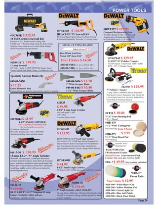 #DWP849 $ 229.95
12AMP 7-9” Polisher / Sander
Variable Speed Control Dial. 1,000 - 3,000
RPM. 5/8”-11 Spindle Thread
#6146-30
$ 149.95
HEAVY-DUTY 4-1/2” Magnum 11 amp
Sander / Grinder with Lock-on
10,000 rpm. 120 Volts AC/DC
#6088-30
$ 239.95
7” Angle Grinder with LOCK-ON
15 Amp Motor. 6000 rpm, 3 Position Side Handle •Only
82 dBA •1/4 collet • Locking variable speed lever •Built
in screw regulator
#22530 $ 129.95
11Amp 1000 to 3000RPM Motor, Adjustable
Dial Speed Control, Adjustable Side Handle for
Left or Right Hand Use. Includes: Rubber Pad,
Velcro Pad, & Polishing Bonnet
#6117-30 $ 189.95
13Amp 4-1/2” / 5” Angle Grinder
•Powerful 13-amp motor, 11,000 rpm •Electronic
overload protection reduces motor burn-up •Constant
power technology maintains wheel speed under load
•Multi-port exhaust enhances motor life • side handle
•extra large paddle switch with lock-on button for
increased productivity
7” Polisher / Sander
#HB-175
7-1/2”Wool Cutting Pad
Velco Backing
#HB-375
7-1/2” Wool Blend Pad
Velco Backing
#VP11 $ 18.00
7-1/4” Velco Backing Pad
5/8”-11 Thread
Your Choice
$ 9.95
#HB-100 - White Heavy Cut
#HB-200 - Yellow Medium Cut
#HB-300 - Green Light Cut
#HB-400 - Blue Soft Polish
#HB-500 - Black Final Finish
“EDGE”
Foam Pads
Foam Wafﬂe Pads
5 Professional Grades
Special Promo Assortment 6-Pack
Contains: One each, plus two ﬁnal ﬁnish!
#BK-7 $ 49.95 Also Available Individual
#6509-31 $ 199.95
12 Amp Sawzall
120 Volt, 12amp. 0-3,000 SPM With Trigger Speed
Control. Quick-Lok Blade Clamp. (2) Blades & Case
#DWE305 $ 144.95
HEAVY-DUTY Sawzall Kit
4 Position Blade Clamp Allows for Flush Cutting
& Increased Versatility. Powerful 12.0 Amp Motor
#48-00-5184 6”x 3/4 x .035 18 T.P.I.
#48-00-5186 6”x 3/4 x .035 24 T.P.I.
METAL CUTTING BLADES
Best When Used For
Metal 1/8” thru 3/16”
Your Choice $ 14.50
Your Choice $ 12.95
Page 29
#DWE402
$ 133.95
HEAVY-DUTY 4-1/2” Small Angle Grinder
11.0 Amp AC/DC 11,000 Rpm Motor Designed for
Faster Material Removal & Higher Overload Protec-
tion.Dust Ejection System Provides Durability by
Ejecting Dust Particles. Quick-Change Wheel Release
#W50044 $ 41.95
4-1/2” ANGLE GRINDER
5/8”-11 Spindle for mounting with
the most popular accessories
•2 Position side handle
•Powerful 5 amp motor with 11,000 RPM
•Includes grinding wheel and side handle
#DWE4011
$ 84.95
4-1/2” Small Angle Grinder
7.0 Amp AC/DC 12,000 rpm motor with 5/8-11 spindle
#DC385K $ 325.95
18 Volt Cordless Sawsall Kit
Features •1-1/8” Stroke for fast cutting with
0-3,000 spm •4 Position blade clamp for ﬂush cutting
•Keyless blade clamp lever for quick blade changes
•XRP™ extended run time battery
#22525
$ 89.95
4-1/2” 8 amp Angle Grinder
•No load speed 11,000
•5/8” Arbor
•Lock-on safety switch
Includes Velco
Backing Pad
#DWE357 $ 129.95
Compact Reciprocating Saw
•Compact design at only 14.5” in length
•Lightweight and balanced only 6.8 lbs
•0-2,800 SPM with a 1-1/8” stroke
#49-00-5450
$ 17.25
Grout Removal Tool
Coarse carbide grit great for removal of a variety of material
#49-00-5456 $ 12.50
3” Wide Scraper Blade
#49-00-5463 $ 10.40
1-1/2” Wide Scraper Blade
Specialty Sawsall Blades By
 