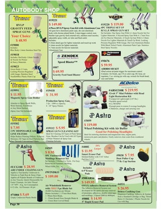 #19220 $ 119.00
4PC TRIPLE SET UP
H.V.L.P. SPRAY GUN SET
Set Includes: One Spray Gun With A 1.4mm Nozzle Set For
Lighter Materials. A Second Spray Gun With A 1.7mm Noz-
zle For Heavier Materials. A Touch Up Gun With A 1.0mm
Nozzle For Lighter Materials & Touch Up Work. Locking
Pressure Regulator With Gauge. Die Cast Aluminum Bodies
With Black Nickel Finish. Aluminum Paint Cups. Stainless
Steel Spray Nozzles
#19302
$ 7.95
2 PC DISPOSABLE AIR
LINE FILTERS
Helps Reduce Painting Defects. Removes
Moisture, Oil Vapor & Rust Particles that
Pass Through Conventional Filters
#19112 $ 5.95
SPRAY GUN CLEANING KIT
Ideal for Cleaning All Types of Paint Spray
Guns. Brushes Can be Used with All Types
of Paint Thinners & Spray Gun
Cleaning Solvents
#19991
$ 11.95
Magnetic Spray Gun Holder
Attaches to Spray Booth Walls,
Work Stations, Tool Boxes
or Any Metal Surface
(Spray Gun Not Included)
#19018
Includes: Red body-1.8mm Needle
& Nozzle for Primer
& Heavy Materials
#19023
Green Body-2.3 mm,
Locking Pressure Regulator
with Guage, Stainless Steel
Needle600cc Plastic Paint Cup
#19000
Includes:
Blue Body-1.4mm Stainless Steel Tip
HVLP
GRAVITY FEED
SPRAY GUNS
#WINDKO
$ 109.00
Air Windshield Remover
with FREE 5 pc Blade Set
20,000 Oscillations per Minute
Blades Included: 2 -57mm Bent Blade,
1- 90mm Bent Blade,
1 - 35mm Round-Nose Straight Blade &
1 - 52mm Bent Curved Blade
#UCG100 $ 28.95
AIR UNDER COATING GUN
Applies a Top Quality Undercoat to
Vehicles to Fight Rust & Stone Chips
Applies all Popular Brands of Undercoat
in Any Visocity. Quick Disassembly for
Faster Cleanups. Air Inlet Thread
1/4” NPT : Avg. Air Consumption
6-12 cfm. Air Pressure: 40 psi
#4505
$ 8.95
5PC Fastener&
Moldings Remover Set
Set Includes 5 Distinctive Tools . For Easy
Removal Of Fasteners, Molding,
Wheel Hubs, Etc.
#400E
$ 11.95
Smart Eraser Pad
Molded Rubber with 5/16” Arbor
Pad Size 3-1/2”
#4531
$ 26.95
Deluxe Caulking Gun
Dispenses Caulking, Adhesive & Sealant
from a Standard Cartridge or Bag. Thrust
Ratio:12:1Includes 1 Plastic Nozzle for
Use with Bag
#9038 $ 7.95
Dent Puller Cup
77 lb. Cap Suction
#19418
$ 31.95
Production Spray Gun
1 Qt. / 1000 cc capacity,
8 - 10” Spray Pattern
Your Choice
$ 48.95
#19221
$ 149.00
4 Piece HVLPSpray Gun Kit withAluminum Case
All guns have aluminum paint cups, die cast aluminum
body with chrome plated ﬁnish, 2-step trigger control, non-
bleeder type gravity feed external mix, stainless steel nozzles,
adjustable spray width, air inlet and ﬂuid outlet
Includes:
•1.0mm detail gun for lighter materials and touch up work
•1.4mm nozzle for lighter materials
•1.7mm nozzle for heavier materials
•Aluminum Case
#M676
$ 59.95
AIRBRUSH KIT
•Dual action air/paint trigger for maximum control
Contains: Air brush, cap 3/4 oz color cup, 6ft. hose, air
regulator, 2 oz. mixing jar with cap, wrench for brush head,
case and holder
Page 30
#007
$ 69.95
Gravity Feed Sand Blaster
Speed Blaster™
30%
Larger
#71004 $ 5.69
Empty Undercoat Plastic Bottle
#3059
$ 119.00
Wheel Polishing Kit with Air Buffer
Good for Polishing Headlights
Ideal for restoring aluminum and magnesium rims, engine parts,
motorcycle parts and plastics. Easily removes clear coats from weathered
wheels.
#ARS1210R $ 219.95
12volt 3” Mini Polisher with Head
Light Restoration Kit
•Compact & Lightweight (2.07 lbs.)
•Variable speed switch
•0-2,700 RPM
•Enough paste to restore 8 average headlights
•2 Batteries, charger and carrying case
#500ARS6
$ 149.95
ONYX Adhesive Removal System
The Adhesive Removal System was
developed for the quick and easy removal
of pinstripes, adhesives, double-sided tape,
and moldings. 2-Speed 2000 & 4000rpm
Includes
6-5”Eraser
Pads
#500E $ 14.95
5” Rapid Eraser Pad
 