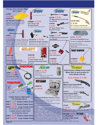 Page 32
#2610XM $ 12.95
Snowbroom Scraper Squeegee
Extends 36” to 55”. H.D. Broom Exrta
Wide Scraper. Convenient Squeege
#18841
$ 27.95
Extendable Snow Broom With Grip
Super Wide 16” Foam Head for Quick Snow
Clearing . Strong Telescoping Steel Handle
for Extra Reach Collapsible Storage Built In
#12501
$ 12.95
GripTrax™
The Maximum Traction Tool
•Large size: 25” long & 8” wide makes
GripTrax™ perfect for all passengers
vehicles •Two tools included
Provides Extra Traction When
You’re Stuck
#17511 $ 6.95
All Season Windshield Screen
No more scraping the windshield
•Universal ﬁt on vehicle
•Interior hooks eliminate loose ends
•Quality ﬁnish
#101 $ 6.19 Pocket Coolant Tester
#102 $ 7.50 Pocket Coolant Tester
#106 $ 14.99 Large Coolant Tester
Coolant Testers Cold-Chek®
For Propylene Glycol
#100 $ 8.79 Pocket Coolant Tester
#107 $ 14.99 Large Coolant Tester
Coolant Testers Cold-Chek®
For Ethylene Glycol
#106
#107
#100
Has extra disc that reads over protection
#SHT105
$ 31.95
Professional Snow Broom
18” Head and a 48”solid wooden Handle
with metal threads for strengh
#SHTSR
$ 33.95
12”Snow Broom with
Aluminum Telescoping Handle
20” to 37”
#12112
Black Satin Finish Blade
•Overall length 8”, closed 4.5”
•Black stainless steel & aluminum handle
#12113
Matte Finish Blade
•Overall length 7.5”, closed 4”
•Hunting knifestyle blade with bone
saw, bottle opener & curved edge for
skinning
•Black stainless steel & aluminum
Your Choice $ 11.00
Multi-Purpose Folding Pocket Knife
•Blade locks in open position for
safety•Handy belt clip
#W2600 $ 6.95
Locking Back
Folding Utility Knife
Handy belt clip.
Includes 5 standard utility blades
#108 $ 17.50
Urea DEF-CHEK
Professional Tester
Test urea concentrate of
Diesel Exhaust Fluid
#SGK14026
$ 11.00
26” Crossover Snowbroom
•Curved pink pole make scraping easier
•Pivoting brush sweeps and pushes snow
#1550 $ 21.95
Tests Freeze Point and
Boiling Point
Reserve Alkalinity PH. 70 Per Bottle
(For All Coolants)
•Makes testing cars higher pressure cooling
systems and pressure caps easy
•Gauge reads pressure ranges from 0-35 lbs.
•Features anodized adapters
Includes:
•Temperature gauge •Pressure testing pump with gauge
•Adapter - GM (Cadillac) •Adapter - Benz, Ford, GM,
(Buick), Jeep •Adapter - Peugeot, Mitsubishi, Nissan,
Mazda, Toyota, Subaru, Inﬁnti, Geo, Suzuki, Isuzu &
Lexus •Adapter - Honda, Toyota, Suzuki & Mitsubishi
•Adapter Opal, VW, Ford, BMW245, Saab & Jaguar •
Adapter - Volvo, Saab, Audi, Citron, Renault, Fiat, Peu-
geot, Alfa & Jeep •Adapter - New VW •Adapter - VW
T4, New Audi A4, A5, A6 &BMW345 •Adapter - BMW
Universal Radiator Pressure Tester
#W89733
$ 149.95
#188009 $ 19.95
Snow Broom with
Woodend Handle
16” head and a 48” wooden handle
®
#7200587
$ 59.95
16’ Roof Rake
#7200439
$ 29.95
Back Saver Snow Shovel
#7200546
$ 17.95
Poly Snow Shovel
#19520
$ 2.95
22” Super Deluxe Snow
Brush & Scraper
#13822 $ 7.95
24” Blizzard Snow Brush with
Steel Handle
#13781 $ 8.95
35” Blizzard Snow brush with
Steel Handle
#11110
$ 18.95
Folding Knife with Locking Jaw Wrench
•Stainless steel construction
 