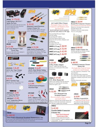 Page 33
Air Comb® Filter Cleaner
Thoroughly Cleans Air Filter,
Condensers and Radiators from
the Inside Out
Special multi-port nozzle maximizes
air pressure and volume at a 90° angle
•Focused High-Pressure Output
•5X the Volume
•Long Reach 90° Airﬂow
•Accesses Hard-to-Reach Areas
•Great for All Air Filters, Radiators and
Condensors
•Extends Filter Life
•Available in Four Sizes
#8040
$ 32.95
3-Pc. Diamond Grip
Terminal Cleaners
The set includes a large, medium
and small cleaner
•Removes corrosion and extends harness life
•Works on both male and female connectors
•For ﬂat pin or spade style terminals
#8025
$ 48.95
Terminal Connector Cleaner
Master Kit
For Light Duty Truck & Trailer
Connectors and Terminals
•4/5 Flat connectors, 6 Round & 7 Flat
pin terminals
•For male and female connections
•For tall & slide marker light assemblies
•Maintains continuity & prevents circuit
failure
•Quickly & precisely cuts away
corrosion
#8024 $ 28.95
Round Pin Connector Cleaners
For Commercial Truck & Trailers
•Removes corrosion from connectors
•Extends harness life
•Enhances electrical contact points
•Use as a wear gauge
#9010
$ 9.95
325 Piece Swab-EEZ®
Industrial Grade Swabs
For removal of dirt and precise
application of shop chemicals
#8000
$ 23.95
3-Way Trailer Adapter
Allows 7 spade (ﬂat) pin type con-
nections to 6 round and 4/5 Pin trailer
connections
#9036 $ 37.95
3-Pc. Relay Bypass Kit
Allows easy testing of the fuel injection
pressure by energizing the fuel pump
while the engine is off
#8044 $ 89.95
Master Trailer Cleaner Set
The ﬁrst and only set of tools to clean
every North American Trailer
#8050 12”Long $ 28.95
#8051 24”Long $ 32.95
#8052 36”Long $ 42.95
#8053 48”Long $ 46.95
#W9124 $ 4.95
2” Inspection Mirror
Extends from 10” to 36”
#W9141 $ 5.95
3-1/2” Inspection Mirror
Extends from 12” to 30”
#8047
$ 32.95
Diamond Coated Electrical
Contact Cleaner Set
Ultra-thin, ﬂexible cleaner with ergo-
nomic, non-slip & high-viz handles
#8086 $ 23.50
Light Socket Cleaning Kit
Set of special Tuft brushes, DeoxIT®
and SwabEez® for cleaning 1157 light
bulb sockets & common bores
#8100
$ 23.50
14” Long Mantus™ Tight
Access Tool
Surpasses the reach of the industry’s
longest needle nose pliers
Go where no tool
has gone before!
#9101 $ 179.95
Light Ranger MUTT® 7
Spade Pin Style
Reduces the guesswork and saves time
by powering each trailer electrical
circuit without the truck.
(battery not included)
#W5233 $ 6.49
120-Pc. Heat Shrink Tubing
Includes:5 different colors w/15 pieces
of each, 5/32, 3/16, 9/32 & 5/16
#W5209
$ 7.95
24-Pc. Alligator Clips
Contains (8) mini alligator clips, (4)2”
alligator clips, (6) 1-1/2” alligator clips,
(2 ea.)10,25 & 30 amp charging clips
#W549
$ 3.99
Colored General Purpose
Electrical Tape
#W5231 $ 8.49
26-Pc. Key Type Clamps
Sizes: 1/2, 5/8, 3/4, 7/8 and 1”
#W5232
$ 8.95
80-Pc Vacuum Caps
Includes:20 ea. 3/16, 5/32 & 7/32”,
10 ea. 1/4”, 5 ec. 5/16 & 3/8”
#8042
$ 42.95
Female Bullet Connector
Cleaner Set
Super hard diamond
coated micro ﬁles
•Cleans female round electrical pins
•The set includes 12 pieces ranging in sizes
from 0.030” - 0.120”
#8048
$ 109.95
Fleet Tech’s Electrical Terminal Maintenance Set
From front of the tractor to the back, this set provides the tools necessary
for cleaning the most common connectors & connections
 