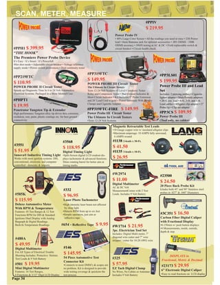 #332
$ 96.95
Laser Photo Tachometer
#501 $ 19.95
Mini Digital Multimeter
Features: 16 Test Ranges,
6 Functions & 3/12” Digit LCD Display
#585K
$ 115.95
Deluxe Automotive Meter
With RPM & Temperature
Features: 45 Test Ranges & 12 Test
Functions RPM for DIS & Standard
Ignitions Dual Display with Analog
Bargraph & Digital Readings.
Built-In Temperature Readings.
#325
$ 57.95
EZ Tach Digital Clamp
No Wires, No Cables or Antennas
Includes 9 Volt Battery
#PP319FTC
$ 149.95
POWER PROBE III Circuit Tester
The Ultimate In Circuit Testers
Tests 12-24 Volt Systems •3 Level Continuity Tester
Relay and Component Tester • Bad Ground Indicator &
Short Circuit Indicator • Kit Includes:3” Probe Extension
and 20’ Lead Cord w/gold • Plated Terminals With Battery
Clamps and Cigarette Adapter
#W2974
$ 11.00
Digital Multimeter
AC & DC Volt
MeasurementComes with 2 Test
Leads. Includes 9 Volt Battery
#PP3LS01
$ 199.95 Combo Kit
Power Probe III and Lead
Set
Includes: 2 piercing probes • Cigarette
lighter adapter • Male/Female adapters
• 20-ft. ext. lead • 6-ft., 3-ft. and 1-ft.
Lead cables • Alligator clip adapter • 3”
Probe tip • Clip set adapter
#PP219FTC
$ 110.95
POWER PROBE II Circuit Tester
Speeds up Diagnostic Time In 6 to 24 Volt Automotive
Electrical Systems. Pachaged in a Blow Molded Case
•Easy to read fractions on LCD display
DISPLAYS in
Fractional, Metric & Decimal
#23173 $ 29.95
6” Electronic Digital Caliper
•High intensity laser beam not affected
by shop light
•Detects RPM from up to six feet
•Simple operation, just aim at
reﬂective tape
Page 34
#480A
$ 49.95
Digital Multimeter
For All Types of Electrical Trouble
Shooting Includes: Protective Holster,
Test Leads & 9 Volt Battery
#PPH1 $ 399.95
“THE HOOK”
The Premiere Power Probe Device
It’s Easy / It’s Smart / It’s Powerfull
•Hot shot mode • Adjustable circuit breaker • Voltage reference
supply mode • Power switch preferences • Dual continuity tester
#PHPT1
$ 19.95
Penetrator Tungsten Tip & Extender
High performance Tungsten alloy tip drives thru corrosion,
oxidation, rust, paint, plastic coatings etc. for best ground /
connectivity
#654 - Reﬂective Tape $ 9.95
#3C351 $ 16.50
Carbon Fiber Digital Caliper
with Fractional Display
•0-150mm w/ push button displays
•4 Measurements, inside, outside,
depth & step
#PP319FTC-FIRE $ 149.95
Power Probe III Circuit Tester
The Ultimate In Circuit Testers
•Tests 12-24 Volt Systems
#PP3CS $ 109.95
Power Probe III
(Tool only, no cables)
#PPIV
$ 219.95
#3551
$ 51.95
Innova® Inductive Timing Light
Works with most ignition systems: DIS,
conventional, electronic and computer
controlled - domestic & imports
#146
$ 145.95
54 Piece Automotive Test
Connector Kit
•Connects to most DMM’s & scopes are
no problem. Kit is designed to provide
wide testing coverage & quickens the
test process
#23500
$ 24.50
20 Piece Back Probe Kit
Icludes both 45° and 90° Stainless steel
probes in .027” & .040” Diameters
#3568
$ 118.95
Digital Timing Light
•Split-Screen digital LCD readout dis-
plays tachometer & advanced funstions.
Slims rotating barrel for better aim at
timing marks
Power Probe IV
• 40% Large Color Screen • All the readings you need at once • 23ft Power
lead • 4mm Bannana jack for optional accessories • .001 OHMS - 100K
OHMS accuracy • 50MS testing at AC & DC • Field replaceable switch &
circuit breaker • Circuit health check
#W1714 $ 21.95
3pc. Electrician Tool Set
Includes: Digital Multi meter, 7”
diagonal wire cutter and 7” wire
stripper / cutter for 10-20 AWG wire
Magnetic Retractable Test Leads
•18 Gauge copper wire w/ insulated alligator clips
•Maximum amperage: 10 AMPS fully unwound,
6 AMPS wound
#1138 2-leads x 30-Ft.
$ 41.50
#1135 3-leads x 10-Ft.
$ 26.95
 